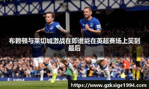 布赖顿与莱切城激战在即谁能在英超赛场上笑到最后